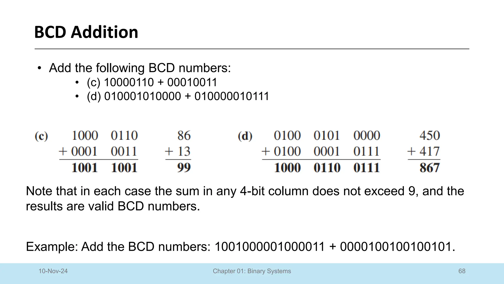 68
Chapter 01: Binary Systems
BCD Addition
10-Nov-24
• Add the following BCD numbers:
• (c) 10000110 + 00010011
• (d) 010001010000 + 010000010111
Note that in each case the sum in any 4-bit column does not exceed 9, and the
results are valid BCD numbers.
Example: Add the BCD numbers: 1001000001000011 + 0000100100100101.
 