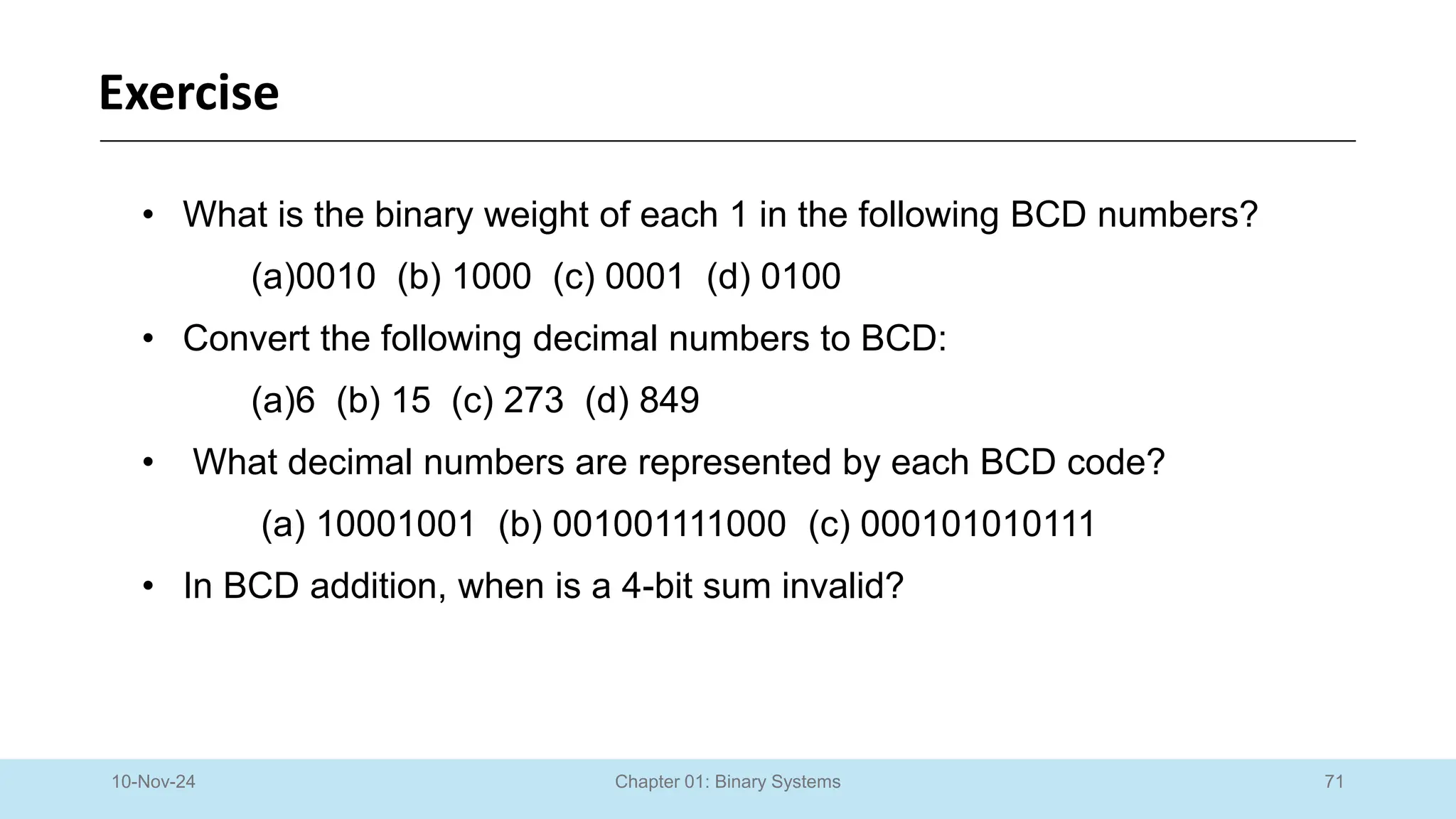 71
Chapter 01: Binary Systems
Exercise
10-Nov-24
• What is the binary weight of each 1 in the following BCD numbers?
(a)0010 (b) 1000 (c) 0001 (d) 0100
• Convert the following decimal numbers to BCD:
(a)6 (b) 15 (c) 273 (d) 849
• What decimal numbers are represented by each BCD code?
(a) 10001001 (b) 001001111000 (c) 000101010111
• In BCD addition, when is a 4-bit sum invalid?
 
