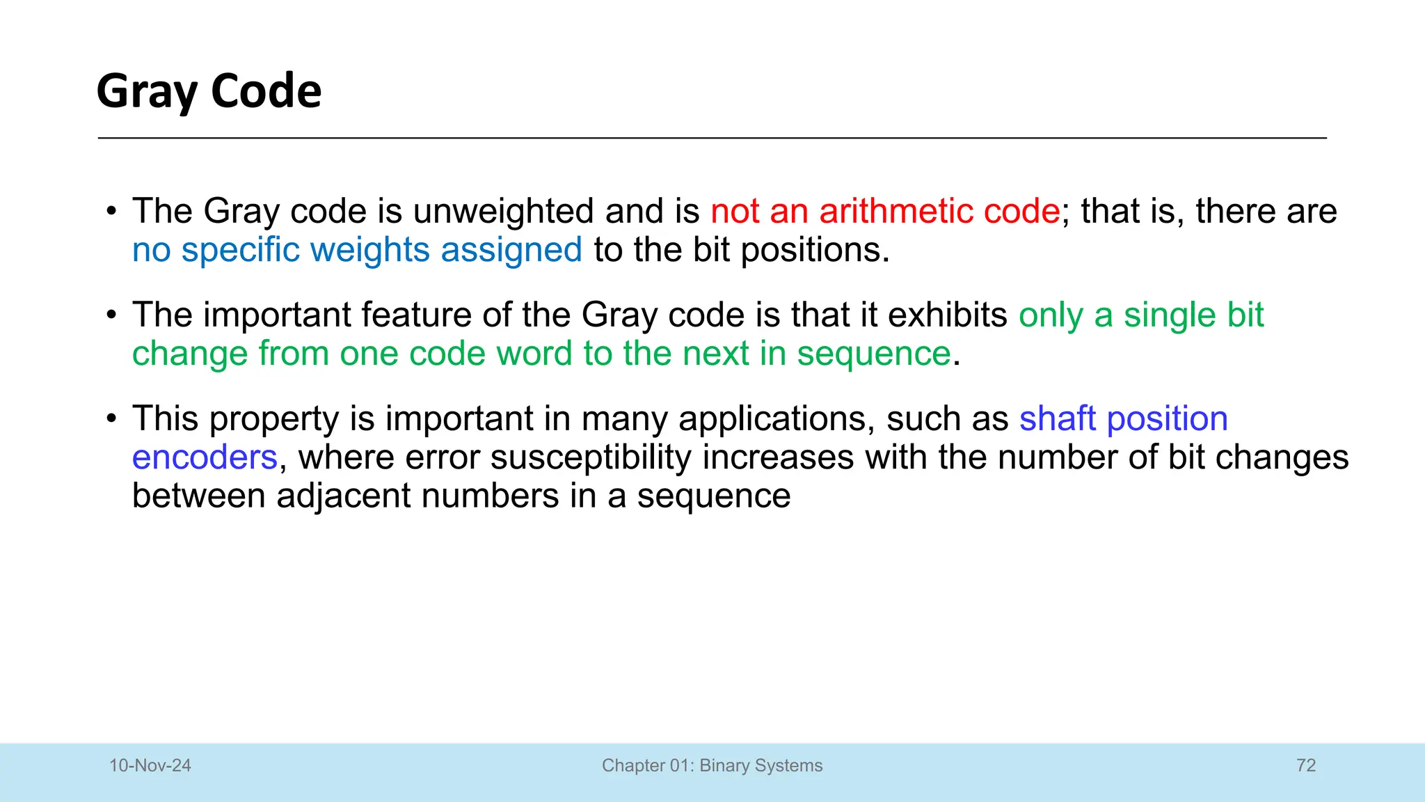72
Chapter 01: Binary Systems
Gray Code
10-Nov-24
• The Gray code is unweighted and is not an arithmetic code; that is, there are
no specific weights assigned to the bit positions.
• The important feature of the Gray code is that it exhibits only a single bit
change from one code word to the next in sequence.
• This property is important in many applications, such as shaft position
encoders, where error susceptibility increases with the number of bit changes
between adjacent numbers in a sequence
 