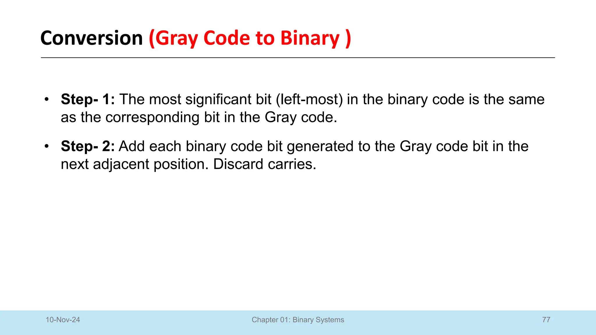 77
Chapter 01: Binary Systems
Conversion (Gray Code to Binary )
10-Nov-24
• Step- 1: The most significant bit (left-most) in the binary code is the same
as the corresponding bit in the Gray code.
• Step- 2: Add each binary code bit generated to the Gray code bit in the
next adjacent position. Discard carries.
 