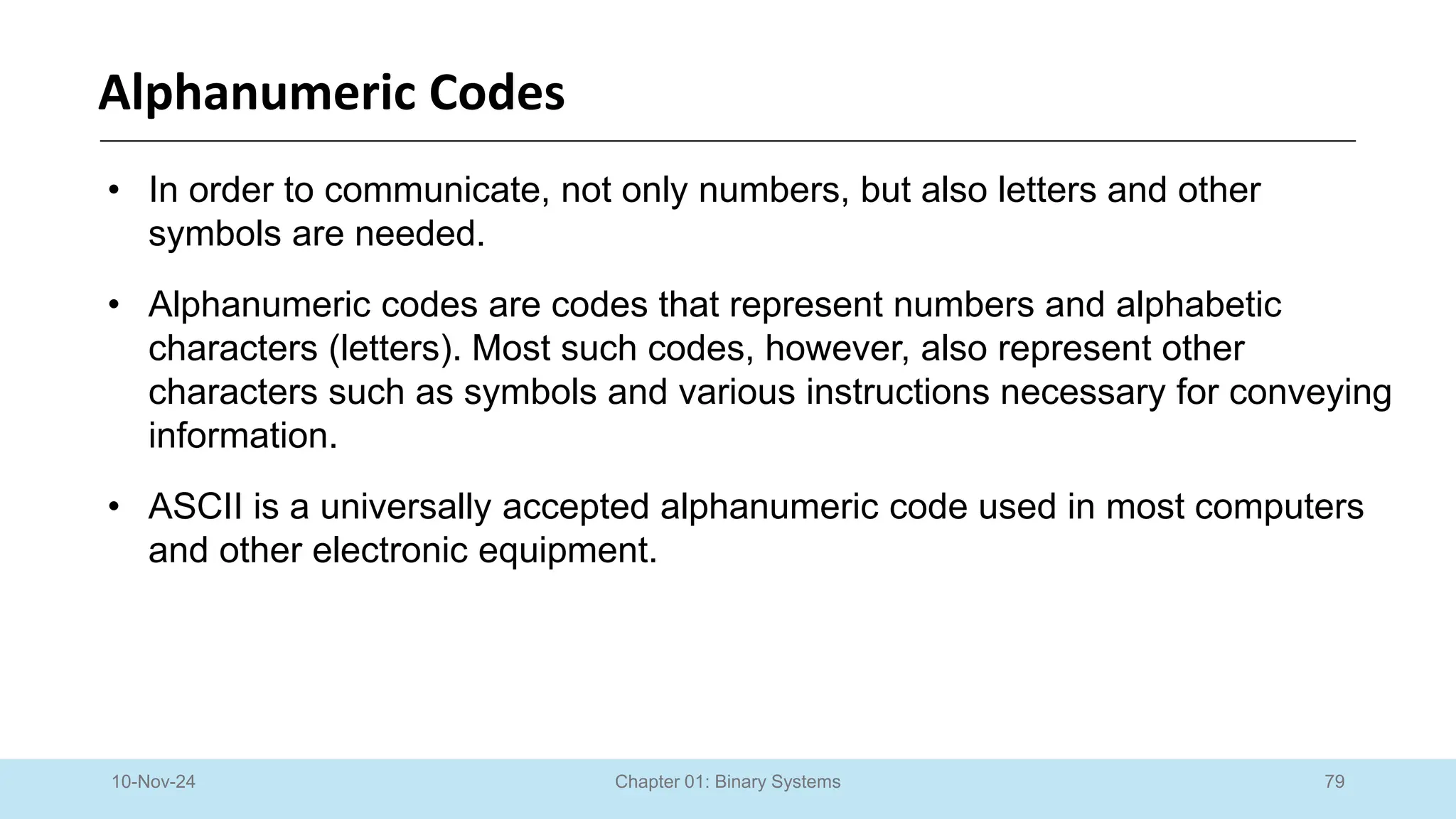 79
Chapter 01: Binary Systems
Alphanumeric Codes
10-Nov-24
• In order to communicate, not only numbers, but also letters and other
symbols are needed.
• Alphanumeric codes are codes that represent numbers and alphabetic
characters (letters). Most such codes, however, also represent other
characters such as symbols and various instructions necessary for conveying
information.
• ASCII is a universally accepted alphanumeric code used in most computers
and other electronic equipment.
 