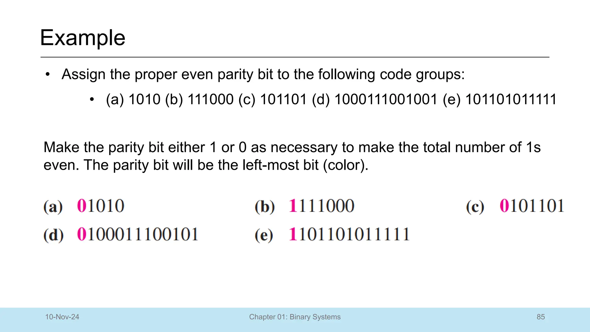 85
Chapter 01: Binary Systems
Example
10-Nov-24
• Assign the proper even parity bit to the following code groups:
• (a) 1010 (b) 111000 (c) 101101 (d) 1000111001001 (e) 101101011111
Make the parity bit either 1 or 0 as necessary to make the total number of 1s
even. The parity bit will be the left-most bit (color).
 