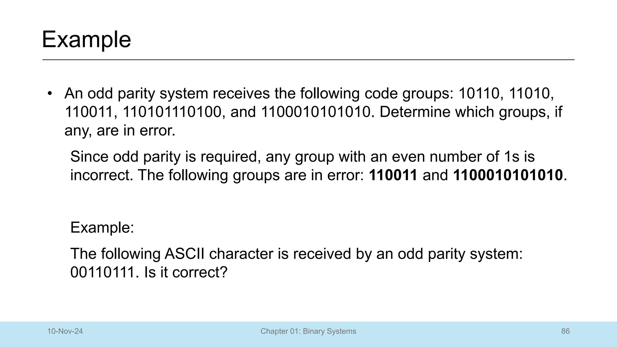 86
Chapter 01: Binary Systems
Example
10-Nov-24
• An odd parity system receives the following code groups: 10110, 11010,
110011, 110101110100, and 1100010101010. Determine which groups, if
any, are in error.
Since odd parity is required, any group with an even number of 1s is
incorrect. The following groups are in error: 110011 and 1100010101010.
Example:
The following ASCII character is received by an odd parity system:
00110111. Is it correct?
 