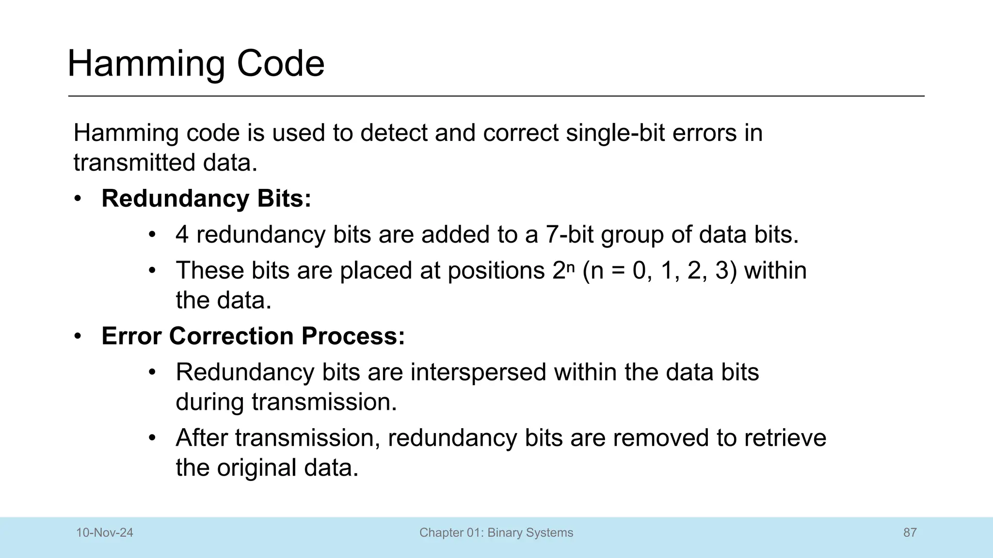 87
Chapter 01: Binary Systems
Hamming Code
10-Nov-24
Hamming code is used to detect and correct single-bit errors in
transmitted data.
• Redundancy Bits:
• 4 redundancy bits are added to a 7-bit group of data bits.
• These bits are placed at positions 2ⁿ (n = 0, 1, 2, 3) within
the data.
• Error Correction Process:
• Redundancy bits are interspersed within the data bits
during transmission.
• After transmission, redundancy bits are removed to retrieve
the original data.
 