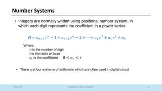14
Chapter 01: Binary Systems
Number Systems
10-Nov-24
• Integers are normally written using positional number system, in
which each digit represents the coefficient in a power series
N = 𝑎𝑛−1 𝑟𝑛
− 1 + 𝑎𝑛−2 𝑟𝑛
− 2 + ⋯ + 𝑎2 𝑟2
+ 𝑎1 𝑟1
+ 𝑎0
Where,
n is the number of digit
r is the radix or base
𝑎𝑖 is the coefficient 0 ≤ 𝑎𝑖 ≤ r
• There are four systems of arithmetic which are often used in digital circuit
 