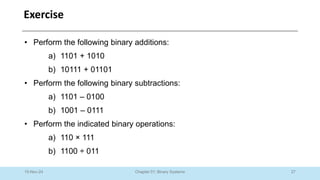 27
Chapter 01: Binary Systems
Exercise
10-Nov-24
• Perform the following binary additions:
a) 1101 + 1010
b) 10111 + 01101
• Perform the following binary subtractions:
a) 1101 – 0100
b) 1001 – 0111
• Perform the indicated binary operations:
a) 110 × 111
b) 1100 ÷ 011
 
