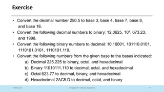 41
Chapter 01: Binary Systems
Exercise
10-Nov-24
• Convert the decimal number 250.5 to base 3, base 4, base 7, base 8,
and base 16.
• Convert the following decimal numbers to binary: 12.0625, 104, 673.23,
and 1998.
• Convert the following binary numbers to decimal: 10.10001, 101110.0101,
1110101.0101, 1110101.110.
• Convert the following numbers from the given base to the bases indicated:
a) Decimal 225.225 to binary, octal, and hexadecimal
b) Binary 11010111.110 to decimal, octal, and hexadecimal
c) Octal 623.77 to decimal, binary, and hexadecimal
d) Hexadecimal 2AC5.D to decimal, octal, and binary
 
