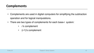 42
Chapter 01: Binary Systems
Complements
10-Nov-24
• Complements are used in digital computers for simplifying the subtraction
operation and for logical manipulations.
• There are two types of complements for each base-r system:
• r’s complement
• (r-1)’s complement
 