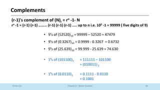 44
Chapter 01: Binary Systems
Complements
10-Nov-24
(r-1)'s complement of (N)r = rn -1- N
rn -1 = (r-1) (r-1) ……… (r-1) (r-1) (r-1) ….. up to n i.e. 105 -1 = 99999 ( five digits of 9)
• 9's of (52520)10 = 99999 – 52520 = 47479
• 9's of (0.3267)10 = 0.9999 - 0.3267 = 0.6732
• 9's of (25.639)10 = 99.999 - 25.639 = 74.630
• 1's of (101100)2 = 111111 – 101100
= (010011)2
• 1's of (0.0110)2 = 0.1111 - 0.0110
= 0.1001
 