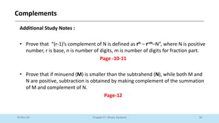 52
Chapter 01: Binary Systems
Complements
10-Nov-24
Additional Study Notes :
• Prove that “(r-1)’s complement of N is defined as rn – r-m–N”, where N is positive
number, r is base, n is number of digits, m is number of digits for fraction part.
Page -10-11
• Prove that if minuend (M) is smaller than the subtrahend (N), while both M and
N are positive, subtraction is obtained by making complement of the summation
of M and complement of N.
Page-12
 