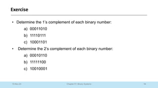 54
Chapter 01: Binary Systems
Exercise
10-Nov-24
• Determine the 1’s complement of each binary number:
a) 00011010
b) 11110111
c) 10001101
• Determine the 2’s complement of each binary number:
a) 00010110
b) 11111100
c) 10010001
 
