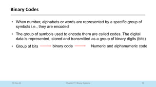 55
Chapter 01: Binary Systems
Binary Codes
10-Nov-24
• When number, alphabets or words are represented by a specific group of
symbols i.e., they are encoded
• The group of symbols used to encode them are called codes. The digital
data is represented, stored and transmitted as a group of binary digits (bits)
• Group of bits binary code Numeric and alphanumeric code
 