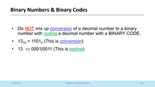 58
Chapter 01: Binary Systems
Binary Numbers & Binary Codes
10-Nov-24
• Do NOT mix up conversion of a decimal number to a binary
number with coding a decimal number with a BINARY CODE.
• 1310 = 11012 (This is conversion)
• 13  0001|0011 (This is coding)
 