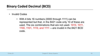 63
Chapter 01: Binary Systems
Binary Coded Decimal (BCD)
10-Nov-24
• Invalid Codes
• With 4 bits 16 numbers (0000 through 1111) can be
represented but that, in the 8421 code only 10 of these are
used. The six combinations that are not used- 1010, 1011,
1100, 1101, 1110, and 1111 —are invalid in the 8421 BCD
code.
 