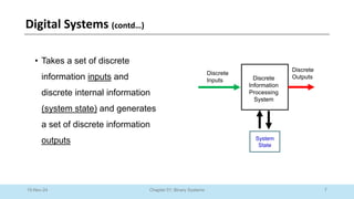 7
Chapter 01: Binary Systems
Digital Systems (contd…)
10-Nov-24
• Takes a set of discrete
information inputs and
discrete internal information
(system state) and generates
a set of discrete information
outputs
Discrete
Information
Processing
System
System
State
Discrete
Inputs
Discrete
Outputs
 