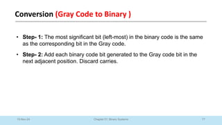 77
Chapter 01: Binary Systems
Conversion (Gray Code to Binary )
10-Nov-24
• Step- 1: The most significant bit (left-most) in the binary code is the same
as the corresponding bit in the Gray code.
• Step- 2: Add each binary code bit generated to the Gray code bit in the
next adjacent position. Discard carries.
 