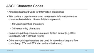 80
Chapter 01: Binary Systems
ASCII Character Codes
10-Nov-24
• American Standard Code for Information Interchange
• This code is a popular code used to represent information sent as
character-based data. It uses 7-bits to represent:
• 94 Graphic printing characters.
• 34 Non-printing characters
• Some non-printing characters are used for text format (e.g. BS =
Backspace, CR = carriage return)
• Other non-printing characters are used for record marking and flow
control (e.g. STX and ETX start and end text areas).
 