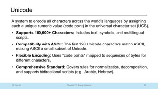82
Chapter 01: Binary Systems
Unicode
10-Nov-24
A system to encode all characters across the world's languages by assigning
each a unique numeric value (code point) in the universal character set (UCS).
• Supports 100,000+ Characters: Includes text, symbols, and multilingual
scripts.
• Compatibility with ASCII: The first 128 Unicode characters match ASCII,
making ASCII a small subset of Unicode.
• Flexible Encoding: Uses "code points" mapped to sequences of bytes for
different characters.
• Comprehensive Standard: Covers rules for normalization, decomposition,
and supports bidirectional scripts (e.g., Arabic, Hebrew).
 
