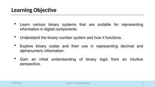 2
Chapter 01: Binary Systems
Learning Objective
 Learn various binary systems that are suitable for representing
information in digital components.
 Understand the binary number system and how it functions.
 Explore binary codes and their use in representing decimal and
alphanumeric information.
 Gain an initial understanding of binary logic from an intuitive
perspective.
01/09/2025
 