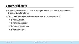 22
Chapter 01: Binary Systems
Binary Arithmetic
01/09/2025
• Binary arithmetic is essential in all digital computers and in many other
types of digital systems.
• To understand digital systems, one must know the basics of
• Binary Addition
• Binary Subtraction
• Binary Multiplication
• Binary Division
 