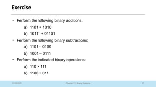 27
Chapter 01: Binary Systems
Exercise
01/09/2025
• Perform the following binary additions:
a) 1101 + 1010
b) 10111 + 01101
• Perform the following binary subtractions:
a) 1101 – 0100
b) 1001 – 0111
• Perform the indicated binary operations:
a) 110 × 111
b) 1100 ÷ 011
 