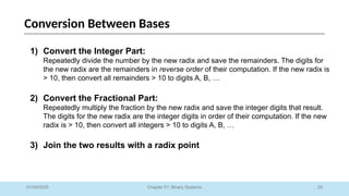 29
Chapter 01: Binary Systems
Conversion Between Bases
01/09/2025
1) Convert the Integer Part:
Repeatedly divide the number by the new radix and save the remainders. The digits for
the new radix are the remainders in reverse order of their computation. If the new radix is
> 10, then convert all remainders > 10 to digits A, B, …
2) Convert the Fractional Part:
Repeatedly multiply the fraction by the new radix and save the integer digits that result.
The digits for the new radix are the integer digits in order of their computation. If the new
radix is > 10, then convert all integers > 10 to digits A, B, …
3) Join the two results with a radix point
 