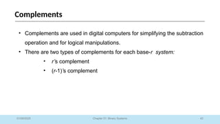 42
Chapter 01: Binary Systems
Complements
01/09/2025
• Complements are used in digital computers for simplifying the subtraction
operation and for logical manipulations.
• There are two types of complements for each base-r system:
• r’s complement
• (r-1)’s complement
 