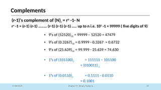 44
Chapter 01: Binary Systems
Complements
01/09/2025
(r-1)'s complement of (N)r = rn
-1- N
rn
-1 = (r-1) (r-1) ……… (r-1) (r-1) (r-1) ….. up to n i.e. 105
-1 = 99999 ( five digits of 9)
• 9's of (52520)10 = 99999 – 52520 = 47479
• 9's of (0.3267)10 = 0.9999 - 0.3267 = 0.6732
• 9's of (25.639)10 = 99.999 - 25.639 = 74.630
• 1's of (101100)2 = 111111 – 101100
= (010011)2
• 1's of (0.0110)2 = 0.1111 - 0.0110
= 0.1001
 