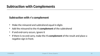 45
Chapter 01: Binary Systems
Subtraction with Complements
01/09/2025
Subtraction with r's complement
• Make the minuend and subtrahend equal in digits
• Add the minuend to the r's complement of the subtrahend
• If and end-carry occurs, ignore it
• If there is no end carry, make the r's complement of the result and place a
negative sign in front.
 
