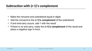 48
Chapter 01: Binary Systems
Subtraction with (r-1)'s complement
01/09/2025
• Make the minuend and subtrahend equal in digits
• Add the minuend to the (r-1)'s complement of the subtrahend
• If and end-carry occurs, add 1 with the result
• If there is no end carry, make the (r-1)'s complement of the result and
place a negative sign in front.
 