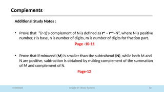 52
Chapter 01: Binary Systems
Complements
01/09/2025
Additional Study Notes :
• Prove that “(r-1)’s complement of N is defined as rn
– r-m
–N”, where N is positive
number, r is base, n is number of digits, m is number of digits for fraction part.
Page -10-11
• Prove that if minuend (M) is smaller than the subtrahend (N), while both M and
N are positive, subtraction is obtained by making complement of the summation
of M and complement of N.
Page-12
 
