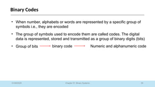 55
Chapter 01: Binary Systems
Binary Codes
01/09/2025
• When number, alphabets or words are represented by a specific group of
symbols i.e., they are encoded
• The group of symbols used to encode them are called codes. The digital
data is represented, stored and transmitted as a group of binary digits (bits)
• Group of bits binary code Numeric and alphanumeric code
 