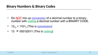 58
Chapter 01: Binary Systems
Binary Numbers & Binary Codes
01/09/2025
• Do NOT mix up conversion of a decimal number to a binary
number with coding a decimal number with a BINARY CODE.
• 1310 = 11012 (This is conversion)
• 13  0001|0011 (This is coding)
 