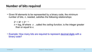 60
Chapter 01: Binary Systems
Number of bits required
01/09/2025
• Given M elements to be represented by a binary code, the minimum
number of bits, n, needed, satisfies the following relationships:
2n
> M > 2(n – 1)
n = log2 M where x , called the ceiling function, is the integer greater
than or equal to x.
• Example: How many bits are required to represent decimal digits with a
binary code?
 