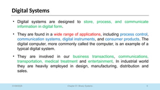 6
Chapter 01: Binary Systems
Digital Systems
01/09/2025
• Digital systems are designed to store, process, and communicate
information in digital form.
• They are found in a wide range of applications, including process control,
communication systems, digital instruments, and consumer products. The
digital computer, more commonly called the computer, is an example of a
typical digital system.
• They are involved in our business transactions, communications,
transportation, medical treatment and entertainment. In industrial world
they are heavily employed in design, manufacturing, distribution and
sales.
 