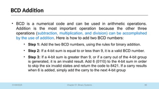 66
Chapter 01: Binary Systems
BCD Addition
01/09/2025
• BCD is a numerical code and can be used in arithmetic operations.
Addition is the most important operation because the other three
operations (subtraction, multiplication, and division) can be accomplished
by the use of addition. Here is how to add two BCD numbers:
• Step 1: Add the two BCD numbers, using the rules for binary addition.
• Step 2: If a 4-bit sum is equal to or less than 9, it is a valid BCD number.
• Step 3: If a 4-bit sum is greater than 9, or if a carry out of the 4-bit group
is generated, it is an invalid result. Add 6 (0110) to the 4-bit sum in order
to skip the six invalid states and return the code to 8421. If a carry results
when 6 is added, simply add the carry to the next 4-bit group
 