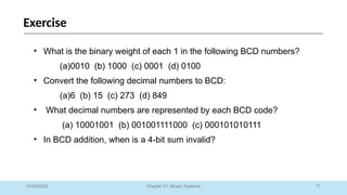 71
Chapter 01: Binary Systems
Exercise
01/09/2025
• What is the binary weight of each 1 in the following BCD numbers?
(a)0010 (b) 1000 (c) 0001 (d) 0100
• Convert the following decimal numbers to BCD:
(a)6 (b) 15 (c) 273 (d) 849
• What decimal numbers are represented by each BCD code?
(a) 10001001 (b) 001001111000 (c) 000101010111
• In BCD addition, when is a 4-bit sum invalid?
 