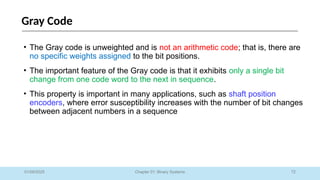 72
Chapter 01: Binary Systems
Gray Code
01/09/2025
• The Gray code is unweighted and is not an arithmetic code; that is, there are
no specific weights assigned to the bit positions.
• The important feature of the Gray code is that it exhibits only a single bit
change from one code word to the next in sequence.
• This property is important in many applications, such as shaft position
encoders, where error susceptibility increases with the number of bit changes
between adjacent numbers in a sequence
 