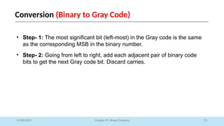 75
Chapter 01: Binary Systems
Conversion (Binary to Gray Code)
01/09/2025
• Step- 1: The most significant bit (left-most) in the Gray code is the same
as the corresponding MSB in the binary number.
• Step- 2: Going from left to right, add each adjacent pair of binary code
bits to get the next Gray code bit. Discard carries.
 