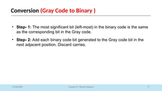 77
Chapter 01: Binary Systems
Conversion (Gray Code to Binary )
01/09/2025
• Step- 1: The most significant bit (left-most) in the binary code is the same
as the corresponding bit in the Gray code.
• Step- 2: Add each binary code bit generated to the Gray code bit in the
next adjacent position. Discard carries.
 