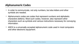 79
Chapter 01: Binary Systems
Alphanumeric Codes
01/09/2025
• In order to communicate, not only numbers, but also letters and other
symbols are needed.
• Alphanumeric codes are codes that represent numbers and alphabetic
characters (letters). Most such codes, however, also represent other
characters such as symbols and various instructions necessary for conveying
information.
• ASCII is a universally accepted alphanumeric code used in most computers
and other electronic equipment.
 