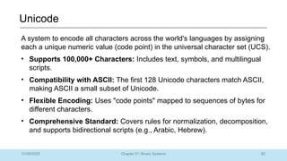 82
Chapter 01: Binary Systems
Unicode
01/09/2025
A system to encode all characters across the world's languages by assigning
each a unique numeric value (code point) in the universal character set (UCS).
• Supports 100,000+ Characters: Includes text, symbols, and multilingual
scripts.
• Compatibility with ASCII: The first 128 Unicode characters match ASCII,
making ASCII a small subset of Unicode.
• Flexible Encoding: Uses "code points" mapped to sequences of bytes for
different characters.
• Comprehensive Standard: Covers rules for normalization, decomposition,
and supports bidirectional scripts (e.g., Arabic, Hebrew).
 