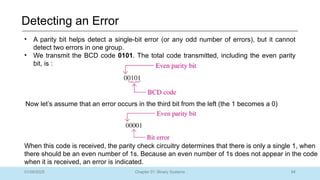 84
Chapter 01: Binary Systems
Detecting an Error
01/09/2025
• A parity bit helps detect a single-bit error (or any odd number of errors), but it cannot
detect two errors in one group.
• We transmit the BCD code 0101. The total code transmitted, including the even parity
bit, is :
Now let’s assume that an error occurs in the third bit from the left (the 1 becomes a 0)
When this code is received, the parity check circuitry determines that there is only a single 1, when
there should be an even number of 1s. Because an even number of 1s does not appear in the code
when it is received, an error is indicated.
 