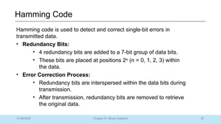 87
Chapter 01: Binary Systems
Hamming Code
01/09/2025
Hamming code is used to detect and correct single-bit errors in
transmitted data.
• Redundancy Bits:
• 4 redundancy bits are added to a 7-bit group of data bits.
• These bits are placed at positions 2ⁿ (n = 0, 1, 2, 3) within
the data.
• Error Correction Process:
• Redundancy bits are interspersed within the data bits during
transmission.
• After transmission, redundancy bits are removed to retrieve
the original data.
 