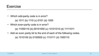 88
Chapter 01: Binary Systems
Exercise
01/09/2025
• .Which odd-parity code is in error?
(a) 1011 (b) 1110 (c) 0101 (d) 1000
• Which even-parity code is in error?
(a) 11000110 (b) 00101000 (c) 10101010 (d) 11111011
• Add an even parity bit to the end of each of the following codes.
(a) 1010100 (b) 0100000 (c) 1110111 (d) 1000110
 