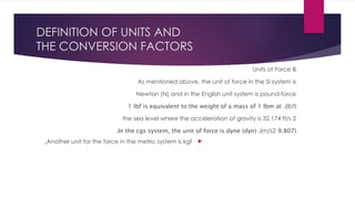 DEFINITION OF UNITS AND
THE CONVERSION FACTORS
6
Units of Force
As mentioned above, the unit of force in the SI system is
Newton (N) and in the English unit system is pound-force
(
lbf
.)
1 lbf is equivalent to the weight of a mass of 1 lbm at
the sea level where the acceleration of gravity is 32.174 ft/s 2
(
9.807
m/s2
.)
In the cgs system, the unit of force is dyne (dyn)
.

Another unit for the force in the metric system is kgf
,
 
