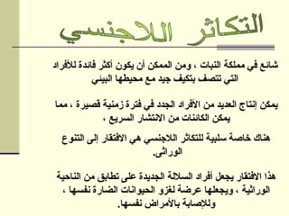 ‫لألفراد‬ ‫فائدة‬ ‫أكثر‬ ‫يكون‬ ‫أن‬ ‫الممكن‬ ‫ومن‬ ، ‫النبات‬ ‫مملكة‬ ‫في‬ ‫شائع‬
‫البيئي‬ ‫محيطها‬ ‫مع‬ ‫جيد‬ ‫بتكيف‬ ‫تتصف‬ ‫التي‬
‫مما‬ ، ‫قصيرة‬ ‫زمنية‬ ‫فترة‬ ‫في‬ ‫الجدد‬ ‫األفراد‬ ‫من‬ ‫العديد‬ ‫إنتاج‬ ‫يمكن‬
، ‫السريع‬ ‫االنتشار‬ ‫من‬ ‫الكائنات‬ ‫يمكن‬
‫التنوع‬ ‫إلى‬ ‫االفتقار‬ ‫هي‬ ‫الالجنسي‬ ‫للتكاثر‬ ‫سلبية‬ ‫خاصة‬ ‫هناك‬
.‫الوراثى‬
‫الناحية‬ ‫من‬ ‫تطابق‬ ‫على‬ ‫الجديدة‬ ‫الساللة‬ ‫أفراد‬ ‫يجعل‬ ‫االفتقار‬ ‫هذا‬
، ‫نفسها‬ ‫الضارة‬ ‫الحيوانات‬ ‫لغزو‬ ‫عرضة‬ ‫ويجعلها‬ ، ‫الوراثية‬
‫نفسها‬ ‫باألمراض‬ ‫ولإلصابة‬
.
 
