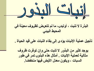 ‫في‬ ‫معينة‬ ‫لظروف‬ ‫تتعرض‬ ‫لم‬ ‫ما‬ ،‫أوتبدر‬ ، ‫تنبت‬ ‫ال‬ ‫البذرة‬
‫البيئي‬ ‫المحيط‬
. ‫الحياة‬ ‫قيد‬ ‫على‬ ‫النبات‬ ‫بقاء‬ ‫إلى‬ ‫يؤدى‬ ‫اإلنبات‬ ‫عملية‬ ‫تأجيل‬
‫ظروف‬ ‫توفرت‬ ‫وإن‬ ‫حتى‬ ‫تنبت‬ ‫ال‬ ‫البذور‬ ‫من‬ ‫كثير‬ ‫يوجد‬
‫طور‬ ‫في‬ ‫تمر‬ ‫البذور‬ ‫هذه‬ ‫أمثال‬ . ‫اإلنبات‬ ‫لعملية‬ ‫مثالية‬
.‫منخفضا‬ ‫فيها‬ ‫األيض‬ ‫معدل‬ ‫ويكون‬ ، ‫السبات‬
 