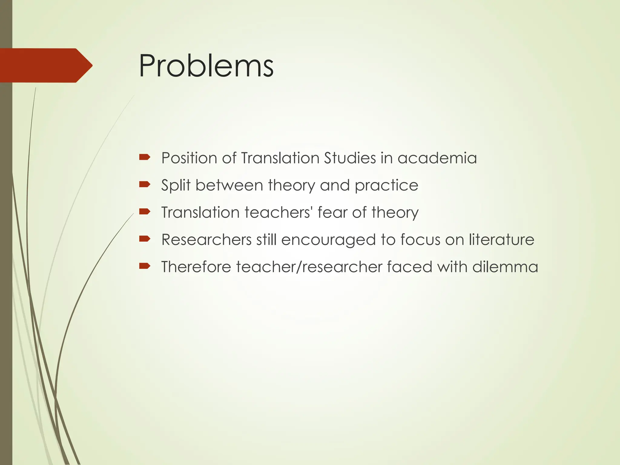 Problems
 Position of Translation Studies in academia
 Split between theory and practice
 Translation teachers' fear of theory
 Researchers still encouraged to focus on literature
 Therefore teacher/researcher faced with dilemma
 