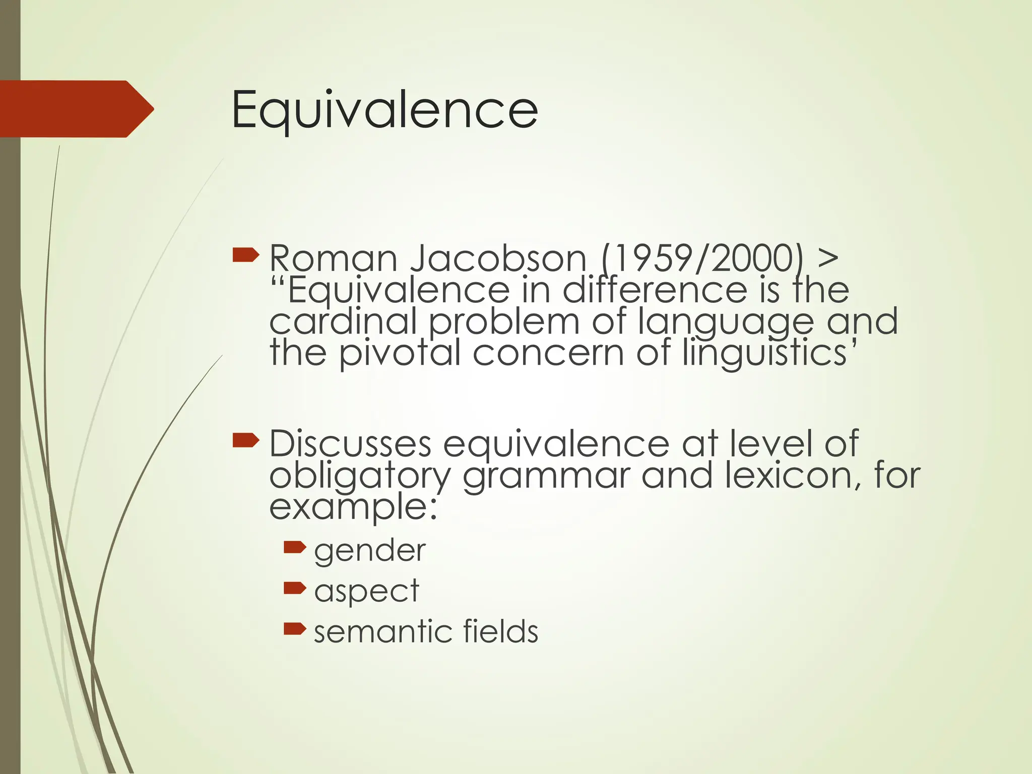 Equivalence
Roman Jacobson (1959/2000) >
“Equivalence in difference is the
cardinal problem of language and
the pivotal concern of linguistics’
Discusses equivalence at level of
obligatory grammar and lexicon, for
example:
gender
aspect
semantic fields
 